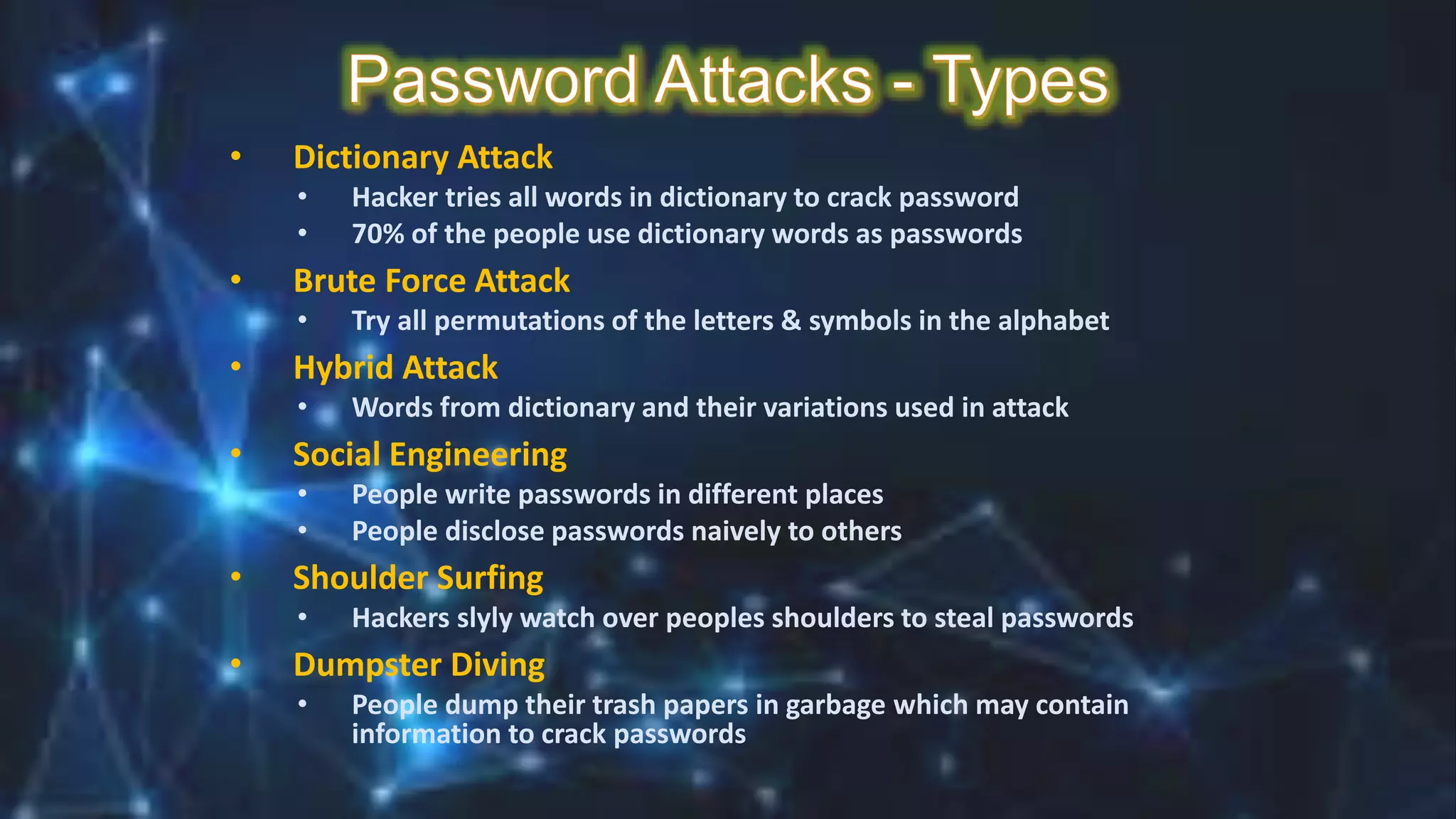 • Dictionary Attack
• Hacker tries all words in dictionary to crack password
• 70% of the people use dictionary words as passwords
• Brute Force Attack
• Try all permutations of the letters & symbols in the alphabet
• Hybrid Attack
• Words from dictionary and their variations used in attack
• Social Engineering
• People write passwords in different places
• People disclose passwords naively to others
• Shoulder Surfing
• Hackers slyly watch over peoples shoulders to steal passwords
• Dumpster Diving
• People dump their trash papers in garbage which may contain
information to crack passwords
 