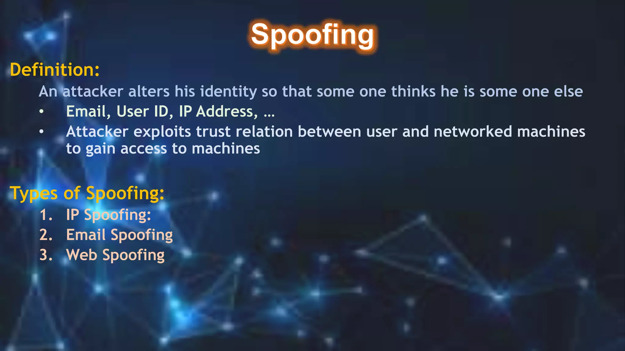 Definition:
An attacker alters his identity so that some one thinks he is some one else
• Email, User ID, IP Address, …
• Attacker exploits trust relation between user and networked machines
to gain access to machines
Types of Spoofing:
1. IP Spoofing:
2. Email Spoofing
3. Web Spoofing
 