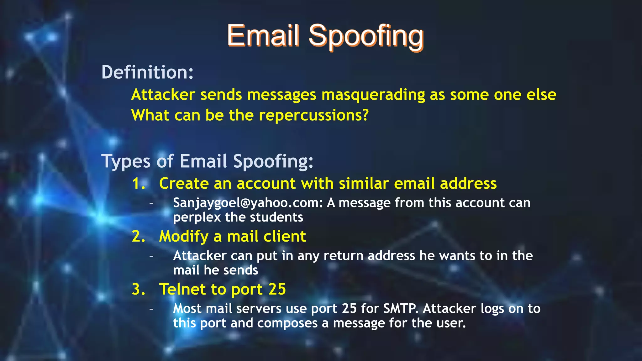 Definition:
Attacker sends messages masquerading as some one else
What can be the repercussions?
Types of Email Spoofing:
1. Create an account with similar email address
– Sanjaygoel@yahoo.com: A message from this account can
perplex the students
2. Modify a mail client
– Attacker can put in any return address he wants to in the
mail he sends
3. Telnet to port 25
– Most mail servers use port 25 for SMTP. Attacker logs on to
this port and composes a message for the user.
 