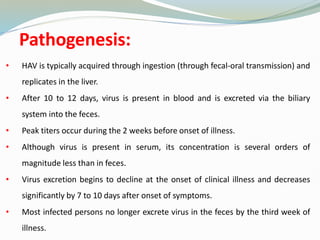 Pathogenesis:
• HAV is typically acquired through ingestion (through fecal-oral transmission) and
replicates in the liver.
• After 10 to 12 days, virus is present in blood and is excreted via the biliary
system into the feces.
• Peak titers occur during the 2 weeks before onset of illness.
• Although virus is present in serum, its concentration is several orders of
magnitude less than in feces.
• Virus excretion begins to decline at the onset of clinical illness and decreases
significantly by 7 to 10 days after onset of symptoms.
• Most infected persons no longer excrete virus in the feces by the third week of
illness.
 