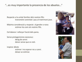 “...es muy importante la presencia de los abuelos...”
Respecte a la unitat familiar dels nostres fills:
transmetre serenitat i pau al matrimoni jove.
Màxima consideració y respecte al gendre o nora:
estimar-los com als nostres fills.
Col·laborar i reforçar l’acció dels pares.
Sense protagonismes excessius:
desig de servir.
donar sense que es noti.
inspirar afecte
estimar i no esperar res a canvi.
deixar-se estimar.
 