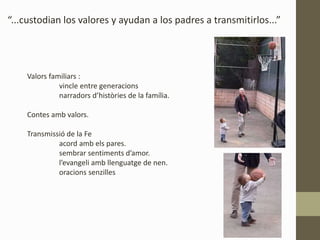 “...custodian los valores y ayudan a los padres a transmitirlos...”
Valors familiars :
vincle entre generacions
narradors d’històries de la família.
Contes amb valors.
Transmissió de la Fe
acord amb els pares.
sembrar sentiments d’amor.
l’evangeli amb llenguatge de nen.
oracions senzilles
 