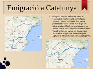 Emigració a Catalunya
●
En aquest apartat teníem que explicar
l'arribada a Catalunya,amb quin mitja de
transport,quants km i hores de trajecte,
primera residencia, causes de la migracio,
primera feina, dificultats amb les que es va
trobar, com va ser l' adaptació a la nova terra.
També teníem que buscar en Google maps
tracar el recorregut que va fer i després
capturar e insireix la imatge en aquest apartat.
 