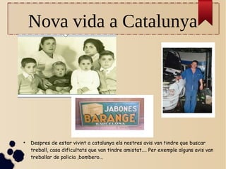 Nova vida a Catalunya
●
Despres de estar vivint a catalunya els nostres avis van tindre que buscar
treball, casa dificultats que van tindre amistat.... Per exemple alguns avis van
treballar de policia ,bombero...
 