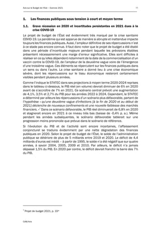 Avis sur le Budget de l’Etat – Exercice 2021 11
____________________________________________________________________________________________
CdM/Avis
1. Les finances publiques sous tension à court et moyen terme
1.1. Grave récession en 2020 et incertitudes persistantes en 2021 dues à la
crise COVID-19
Le projet de budget de l’État est évidemment très marqué par la crise sanitaire
COVID-19. La pandémie qui est apparue de manière si abrupte et inattendue impacte
toujours les finances publiques. Aussi, l’ampleur définitive de ses répercussions n’est
à ce stade pas encore connue. Il faut donc noter que le projet de budget a été établi
dans une période d’incertitude majeure pendant laquelle les prévisions établies
présentent nécessairement une marge d’erreur significative. Elles sont difficiles à
réaliser en ce qu’elles dépendent notamment de la date de la commercialisation d’un
vaccin contre la COVID-19, de l’ampleur de la deuxième vague voire de l’émergence
d’une troisième vague. Ces éléments se répercutent sur les finances publiques dans
un sens ou dans l’autre. La crise sanitaire a donné lieu à une crise économique
sévère, dont les répercussions sur le tissu économique resteront certainement
visibles pendant plusieurs années.
Comme l’indique le STATEC dans ses projections à moyen terme 2020-2024 reprises
dans le tableau ci-dessous, le PIB réel (en volume) devrait diminuer de 6% en 2020
avant de s’accroître de 7% en 2021. Ce scénario central prévoit une augmentation
de 4,1%, 3,5% et 2,7% du PIB pour les années 2022 à 2024. Cependant, le STATEC
a déterminé par ailleurs les répercussions d’un scénario plus défavorable, partant de
l’hypothèse « qu'une deuxième vague d'infections [à la fin de 2020 et au début de
2021] déclenche de nouveaux confinements et une nouvelle faiblesse des marchés
financiers. »1
Dans ce scénario défavorable, le PIB réel diminuerait de 6,8% en 2020
et stagnerait encore en 2021 à ce niveau très bas (baisse de -0,4% p. a.). Même
pendant les années subséquentes, le scénario défavorable tablerait sur une
progression moins prononcée que prévue dans le scénario de référence.
Si l’évolution du PIB et de l’activité sont encore incertaines, l’affaissement
conjoncturel se traduira évidemment par une nette dégradation des finances
publiques en 2020. Selon le projet de budget de l’État, le solde de l’administration
publique se détériore de plus de 5 milliards entre 2019 et 2020. Le déficit de 4,4
milliards d’euros est inédit – à partir de 1995, le solde n’a été négatif que sur quatre
années, à savoir 2004, 2005, 2009 et 2010. Par ailleurs, le déficit n’a jamais
dépassé 1,5% du PIB. En 2020 par contre, le déficit devrait franchir la barre des 7%
du PIB.
1
Projet de budget 2021, p. 19*
 
