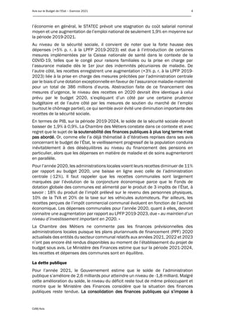 Avis sur le Budget de l’Etat – Exercice 2021 4
____________________________________________________________________________________________
CdM/Avis
l’économie en général, le STATEC prévoit une stagnation du coût salarial nominal
moyen et une augmentation de l’emploi national de seulement 1,9% en moyenne sur
la période 2019-2021.
Au niveau de la sécurité sociale, il convient de noter que la forte hausse des
dépenses (+5% p. r. à la LPFP 2019-2023) est due à l’introduction de certaines
mesures implémentées par la Caisse nationale de santé dans le contexte de la
COVID-19, telles que le congé pour raisons familiales ou la prise en charge par
l’assurance maladie dès le 1er jour des indemnités pécuniaires de maladie. De
l’autre côté, les recettes enregistrent une augmentation (+3% p. r. à la LPFP 2019-
2023) liée à la prise en charge des mesures précitées par l’administration centrale
par le biais d’une dotation exceptionnelle en faveur de l’assurance maladie-maternité
pour un total de 386 millions d’euros. Abstraction faite de ce financement des
mesures d’urgence, le niveau des recettes en 2020 devrait être identique à celui
prévu par le budget 2020, s’expliquant d’un côté par une certaine prudence
budgétaire et de l’autre côté par les mesures de soutien du marché de l’emploi
(surtout le chômage partiel), ce qui semble avoir évité une diminution importante des
recettes de la sécurité sociale.
En termes de PIB, sur la période 2019-2024, le solde de la sécurité sociale devrait
baisser de 1,9% à 0,9%. La Chambre des Métiers constate dans ce contexte et avec
regret que le sujet de la soutenabilité des finances publiques à plus long terme n'est
pas abordé. Or, comme elle l’a déjà thématisé à d’itératives reprises dans ses avis
concernant le budget de l’État, le vieillissement progressif de la population conduira
inévitablement à des déséquilibres au niveau du financement des pensions en
particulier, alors que les dépenses en matière de maladie et de soins augmenteront
en parallèle.
Pour l’année 2020, les administrations locales voient leurs recettes diminuer de 11%
par rapport au budget 2020, une baisse en ligne avec celle de l’administration
centrale (-12%). Il faut rappeler que les recettes communales sont largement
marquées par l’évolution de la conjoncture économique parce que le Fonds de
dotation globale des communes est alimenté par le produit de 3 impôts de l’État, à
savoir : 18% du produit de l’impôt prélevé sur le revenu des personnes physiques,
10% de la TVA et 20% de la taxe sur les véhicules automoteurs. Par ailleurs, les
recettes perçues de l’impôt commercial communal évoluent en fonction de l’activité
économique. Les dépenses communales pour l’année 2020, quant à elles, devront
connaitre une augmentation par rapport au LPFP 2019-2023, due « au maintien d’un
niveau d’investissement important en 2020. »
La Chambre des Métiers ne commente pas les finances prévisionnelles des
administrations locales puisque les plans pluriannuels de financement (PPF) 2020
actualisés des entités du secteur communal relatifs aux années 2021, 2022 et 2023
n’ont pas encore été rendus disponibles au moment de l’établissement du projet de
budget sous avis. Le Ministère des Finances estime que sur la période 2021-2024,
les recettes et dépenses des communes sont en équilibre.
La dette publique
Pour l’année 2021, le Gouvernement estime que le solde de l’administration
publique s’améliore de 2,6 milliards pour atteindre un niveau de -1,8 milliard. Malgré
cette amélioration du solde, le niveau du déficit reste tout de même préoccupant et
montre que le Ministère des Finances considère que la situation des finances
publiques reste tendue. La consolidation des finances publiques qui s’impose à
 
