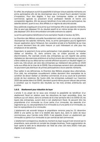 Avis sur le Budget de l’Etat – Exercice 2021 41
____________________________________________________________________________________________
CdM/Avis
En effet, les employeurs auront la possibilité d’octroyer à leurs salariés méritants une
prime participative afin de les récompenser pour le travail fourni pendant l’année
d’imposition. Pour être éligible, il faut que l’entreprise réalise un bénéfice
commercial, agricole ou provenant d’une profession libérale et tienne une
comptabilité régulière. Afin de pouvoir bénéficier d’une telle prime participative, les
salariés doivent, quant à eux, être affiliés à un régime de sécurité sociale.
Deux plafonds s’appliquent à la prime que l’entreprise offre à ses salariés méritants.
Elle ne peut pas dépasser 5% du résultat positif et en même temps elle ne pourra
pas dépasser 25% de la rémunération annuelle ordinaire du salarié.
La prime participative bénéficiera d’une exemption fiscale à hauteur de 50%.
La Chambre des Métiers accueille favorablement cette mesure en ce qu’elle vise à
récompenser les salariés méritants. Ainsi, la prime participative pourra également
trouver application dans l’Artisanat. Son caractère simple et la flexibilité de sa mise
en œuvre devraient faire de cette mesure un outil intéressant et utile pour les
employeurs et les salariés.
Cependant, le paiement d’une prime participative n’est possible que si l’entreprise
réalise un bénéfice. Or, dans certains cas, ce critère pourrait se révéler
discriminatoire. Par exemple envers des entreprises qui ont reporté des pertes
réalisées sur des exercices antérieurs et surtout envers des entreprises qui viennent
d’être créées et qui au début de leur activité affichent souvent un résultat négatif. Un
autre cas, très actuel, est celui des entreprises qui réaliseront des pertes en 2020
suite aux effets de la crise de la COVID. Ces entreprises seraient donc pénalisées et
ne pourraient pas distribuer de primes participatives à leurs salariés méritants.
Pour pallier à ces déficiences, la Chambre des Métiers propose deux alternatives.
D’un côté, les entreprises nouvellement créées devraient être exemptées de la
condition de devoir réaliser un bénéfice commercial, et ce au cours de la première
année de leur existence. De l’autre côté, les entreprises subissant sur l’exercice
2020 des pertes liées à la COVID, devraient quand-même pouvoir allouer des primes
à condition que la moyenne des résultats sur les trois années antérieures soit
positive.
1.6.5. Abattement pour réduction de loyer
L’article 5 du projet de loi sous avis introduit la possibilité de bénéficier d’un
abattement fiscal en relation avec les réductions de loyer accordées. Ainsi, les
bailleurs qui ont réduit, dans le contexte de la crise sanitaire liée à la COVID-19, les
loyers des entreprises, auront droit à cet abattement fiscal. Ils peuvent être les
propriétaires d’un immeuble ou d’une partie d’un immeuble, les associés d’un
organisme qui, lui, est propriétaire d’un immeuble ou d’une partie d’un immeuble, ou
bien le copropriétaire d’un immeuble.
L’abattement est accordé lorsque le propriétaire renonce jusqu’au 31 décembre
2020 à une partie ou bien à la totalité des loyers dus, dans le cadre de baux
commerciaux, pour l’année civile 2020. Il est possible d’avoir un abattement par
immeuble ou partie d’un immeuble ou par contrat de bail commercial.
L’abattement correspond au double du montant du loyer auquel il est renoncé par le
propriétaire, sans prendre en compte les charges locatives. Toute augmentation de
loyer après la date de la déclaration de l’état de crise (18 mars 2020) n’est pas
éligible à cet abattement.
 