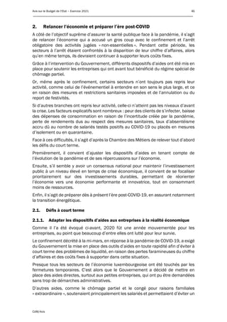 Avis sur le Budget de l’Etat – Exercice 2021 46
____________________________________________________________________________________________
CdM/Avis
2. Relancer l’économie et préparer l’ère post-COVID
A côté de l’objectif suprême d’assurer la santé publique face à la pandémie, il s’agit
de relancer l’économie qui a accusé un gros coup avec le confinement et l’arrêt
obligatoire des activités jugées « non-essentielles ». Pendant cette période, les
secteurs à l’arrêt étaient confrontés à la disparition de leur chiffre d’affaires, alors
qu’en même temps, ils devraient continuer à supporter leurs coûts fixes.
Grâce à l’intervention du Gouvernement, différents dispositifs d’aides ont été mis en
place pour soutenir les entreprises qui ont avant tout bénéficié du régime spécial de
chômage partiel.
Or, même après le confinement, certains secteurs n’ont toujours pas repris leur
activité, comme celui de l’événementiel à entendre en son sens le plus large, et ce
en raison des mesures et restrictions sanitaires imposées et de l’annulation ou du
report de festivités.
Si d’autres branches ont repris leur activité, celle-ci n’atteint pas les niveaux d’avant
la crise. Les facteurs explicatifs sont nombreux : peur des clients de s’infecter, baisse
des dépenses de consommation en raison de l’incertitude créée par la pandémie,
perte de rendements dus au respect des mesures sanitaires, taux d’absentéisme
accru dû au nombre de salariés testés positifs au COVID-19 ou placés en mesures
d’isolement ou en quarantaine.
Face à ces difficultés, il s’agit d’après la Chambre des Métiers de relever tout d’abord
les défis du court terme.
Premièrement, il convient d’ajuster les dispositifs d’aides en tenant compte de
l’évolution de la pandémie et de ses répercussions sur l’économie.
Ensuite, s’il semble y avoir un consensus national pour maintenir l’investissement
public à un niveau élevé en temps de crise économique, il convient de se focaliser
prioritairement sur des investissements durables, permettant de réorienter
l’économie vers une économie performante et innovatrice, tout en consommant
moins de ressources.
Enfin, il s’agit de préparer dès à présent l’ère post-COVID-19, en assurant notamment
la transition énergétique.
2.1. Défis à court terme
2.1.1. Adapter les dispositifs d’aides aux entreprises à la réalité économique
Comme il l’a été évoqué ci-avant, 2020 fût une année mouvementée pour les
entreprises, au point que beaucoup d’entre elles ont lutté pour leur survie.
Le confinement décrété à la mi-mars, en réponse à la pandémie de COVID-19, a exigé
du Gouvernement la mise en place des outils d’aides en toute rapidité afin d’éviter à
court terme des problèmes de liquidité, en raison des pertes faramineuses du chiffre
d’affaires et des coûts fixes à supporter dans cette situation.
Presque tous les secteurs de l’économie luxembourgeoise ont été touchés par les
fermetures temporaires. C’est alors que le Gouvernement a décidé de mettre en
place des aides directes, surtout aux petites entreprises, qui ont pu être demandées
sans trop de démarches administratives.
D’autres aides, comme le chômage partiel et le congé pour raisons familiales
« extraordinaire », soutenaient principalement les salariés et permettaient d’éviter un
 