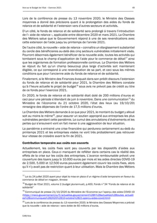 Avis sur le Budget de l’Etat – Exercice 2021 49
____________________________________________________________________________________________
CdM/Avis
Lors de la conférence de presse du 13 novembre 2020, le Ministre des Classes
moyennes a donné des précisions quant à la prolongation des aides du fonds de
relance et de solidarité et l’extension vers d’autres secteurs et activités.
D’un côté, le fonds de relance et de solidarité sera prolongé à travers l’introduction
de l’« aide de relance », applicable entre décembre 2020 et mars 2021. La Chambre
des Métiers salue que le Gouvernement répond à une de ses revendications avec
cette extension de l’aide jusqu’au printemps de l’année 2021.
De l’autre côté, la nouvelle « aide de relance » connaîtra un élargissement substantiel
du cercle des bénéficiaires au-delà des cinq secteurs vulnérables initialement visés.
Pourront désormais également bénéficier de la nouvelle aide, toutes les activités qui
tombaient sous le champ d’application de l’aide pour le commerce de détail17
ainsi
que les organismes de formation professionnelle continue. La Chambre des Métiers
se réjouit du fait qu’un champ beaucoup plus large d’activités soit maintenant
éligible, ce qui correspond à une revendication de sa part, et ceci sous les mêmes
conditions que pour l’ancienne aide du fonds de relance et de solidarité.
Finalement, si le Ministre des Finances évoquait dans son prédit discours l’extension
du fonds de relance et de solidarité pour 2021, la Chambre des Métiers constate
qu’à l’heure actuelle le projet de budget18
sous avis ne prévoit pas de crédit au titre
de ce fonds pour l’exercice 2021.
En 2020, le fonds de relance et de solidarité était doté de 200 millions d’euros et
ceci pour une période s’étendant de juin à novembre. Dans une communication19
du
Ministère de l’économie du 21 octobre 2020, l’état des lieux (au 19/10/20)
renseigne des dépenses de l’ordre de 17,5 millions d’euros.
La Chambre des Métiers demande à ce que pour 2021, le montant du budget y alloué
soit au moins le même20
, pour assurer un soutien approprié aux entreprises les plus
vulnérables pendant cette pandémie. Le cumul des annulations d’événements et les
pertes qui s’ensuivent vont en fait mener à une aggravation de leur situation.
La pandémie a entrainé une crise financière qui perdurera certainement au-delà du
printemps 2021 et les entreprises visées ne vont très probablement pas retrouver
leur vitesse de croisière avant la fin de 2021.
Contribution temporaire aux coûts non couverts
Actuellement, les coûts fixes sont peu couverts par les dispositifs d’aides aux
entreprises en place. Ceux-ci manquent de refléter dans certains cas la réalité des
effets de la crise sur les coûts des entreprises. L’avance remboursable prévoit une
couverture des loyers jusqu’à 10.000 euros par mois et les aides directes COVID-19
de 2.500, 5.000 et 12.500 euros pouvaient également couvrir les coûts fixes, alors
qu’il n’y avait pas de restriction quant à leur utilisation. Mais la Chambre des Métiers
17
Loi du 24 juillet 2020 ayant pour objet la mise en place d’un régime d’aide temporaire en faveur du
commerce de détail en magasin, Annexe
18
Budget de l’Etat 2021, volume 2 (budget pluriannuel), p.400, Fonds n°34 “Fonds de relance et de
solidarité”
19
Communiqué de presse 21/10/2020 du Ministère de l’Economie sur l’aperçu des aides COVID-19
(https://meco.gouvernement.lu/fr/actualites.gouvernement%2Bfr%2Bactualites%2Btoutes_actualit
es%2Bcommuniques%2B2020%2B10-octobre%2B21-apercu-aides-covid.html)
20
Lors de la conférence de presse du 13 novembre 2020, le Ministre des Classes Moyennes a précisé
que la nouvelle « aide de relance » sera dotée de 60 millions d’euros.
 
