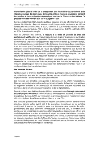 Avis sur le Budget de l’Etat – Exercice 2021 5
____________________________________________________________________________________________
CdM/Avis
moyen terme (dès la sortie de la crise) serait plus facile si le Gouvernement avait
réalisé davantage de réserves ou diminué la dette de manière progressive pendant
les années à forte croissance économique, comme la Chambre des Métiers l’a
proposé dans ses derniers avis sur le budget de l’Etat
Sur la période 2019-2024, la dette publique passe de près de 14 milliards d’euros à
plus de 24 milliards. L’État doit avoir recours à l’emprunt afin de financer les déficits
consécutifs des années 2020 à 2024, s’élevant à 9,2 milliards d’euros au total.
Exprimé en pourcentage du PIB, la dette devrait augmenter de 22% en 2019 à 33%
en 2024 à politique inchangée.
Pour la Chambre des Métiers, le recours à la dette en période de crise est
parfaitement justifié, alors qu’il s’agit actuellement de gérer la pandémie sur le plan
sanitaire et de relancer en parallèle l’économie. Ces deux facteurs conduisent
évidemment à une hausse exceptionnelle des dépenses tandis qu’en même temps,
les recettes publiques reculent sous l’effet de la crise économique. Dans ce contexte,
il est important que l’État réalise son ambitieux programme d’investissement, d’un
côté pour soutenir la demande, de l’autre pour préparer l’économie plus durable de
demain. La mise en œuvre d’une politique d’austérité recherchant un rétablissement
rapide de l’équilibre des finances publiques serait contre-indiquée, car elle
étoufferait la relance et, pire, risquerait de créer un cercle vicieux.
Cependant, la Chambre des Métiers est bien consciente qu’à moyen terme, il est
nécessaire de consolider les finances publiques. Elle s’attend par exemple à des
mesures adaptées pour freiner la hausse des frais de fonctionnement de l’État et un
meilleur ciblage des transferts sociaux.
Les mesures fiscales
Après analyse, la Chambre des Métiers constate que les principaux accents du projet
de budget sous avis sont les mesures fiscales prévues et qui touchent le logement,
la protection de l’environnement et la justice fiscale.
Les mesures sont divisées en six parties et comprennent au total 17 dispositions.
Elles ont comme but principal de renforcer la justice fiscale, de favoriser une politique
du logement durable et de promouvoir la soutenabilité. D’autres touchent aux
domaines de la simplification administrative et de la digitalisation.
Dans le présent avis, la Chambre des Métiers se concentre sur les sept mesures qui
touchent le plus l’Artisanat à savoir : le taux d’amortissement accéléré, la rénovation
énergétique durable, la TVA sur rénovation, la prime participative, l’abattement pour
réduction de loyer, le prélèvement immobilier et la taxe CO2.
Elle constate que certaines des mesures fiscales vont définitivement dans la bonne
direction, comme celles ayant trait à la rénovation énergétique, en ce qu’elles
contribuent à assurer la transition vers une économie plus durable. En effet,
globalement, elle peut approuver l’introduction d’une taxe CO2, à condition qu’il
existe pour les entreprises des solutions alternatives et que ces dernières offrent une
qualité équivalente et soient accessibles à un prix abordable. Dans le cas contraire,
il faudrait prévoir des mesures de compensation. Par contre, la Chambre des Métiers
se pose des questions quant à l’efficacité d’autres mesures, en l’occurrence celles
concernant le logement, en ce qu’elles ne permettront pas de diminuer les tensions
actuelles sur le marché immobilier résidentiel.
 