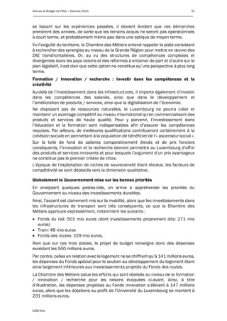 Avis sur le Budget de l’Etat – Exercice 2021 52
____________________________________________________________________________________________
CdM/Avis
se basant sur les expériences passées, il devient évident que ces démarches
prendront des années, de sorte que les terrains acquis ne seront pas opérationnels
à court terme, et probablement même pas dans une optique de moyen terme.
Vu l’exiguïté du territoire, la Chambre des Métiers entend rappeler la piste consistant
à rechercher des synergies au niveau de la Grande Région pour mettre en œuvre des
ZAE transfrontalières. Or, au vu des structures de compétences complexes et
divergentes dans les pays voisins et des réformes à entamer de part et d’autre sur le
plan législatif, il est clair que cette option ne constitue qu’une perspective à plus long
terme.
Formation / innovation / recherche : investir dans les compétences et la
créativité
Au-delà de l’investissement dans les infrastructures, il importe également d’investir
dans les compétences des salariés, ainsi que dans le développement et
l’amélioration de produits / services, ainsi que la digitalisation de l’économie.
Ne disposant pas de ressources naturelles, le Luxembourg ne pourra créer et
maintenir un avantage compétitif au niveau international qu’en commercialisant des
produits et services de haute qualité. Pour y parvenir, l’investissement dans
l’éducation et la formation sont indispensables afin d’assurer les compétences
requises. Par ailleurs, de meilleures qualifications contribueront certainement à la
cohésion sociale en permettant à la population de bénéficier de l’« ascenseur social ».
Sur la toile de fond de salaires comparativement élevés et de prix fonciers
conséquents, l’innovation et la recherche devront permettre au Luxembourg d’offrir
des produits et services innovants et pour lesquels l’argument d’un prix avantageux
ne constitue pas le premier critère de choix.
L’époque de l’exploitation de niches de souveraineté étant révolue, les facteurs de
compétitivité se sont déplacés vers la dimension qualitative.
Globalement le Gouvernement mise sur les bonnes priorités
En analysant quelques postes-clés, on arrive à appréhender les priorités du
Gouvernement au niveau des investissements durables.
Ainsi, l’accent est clairement mis sur la mobilité, alors que les investissements dans
les infrastructures de transport sont très conséquents, ce que la Chambre des
Métiers approuve expressément, notamment les suivants :
• Fonds du rail: 501 mio euros (dont investissements proprement dits: 271 mio
euros)
• Tram: 48 mio euros
• Fonds des routes: 229 mio euros.
Rien que sur ces trois postes, le projet de budget renseigne donc des dépenses
excédant les 500 millions euros.
Par contre, celles en relation avec le logement ne se chiffrent qu’à 141 millions euros,
les dépenses du Fonds spécial pour le soutien au développement du logement étant
ainsi largement inférieures aux investissements projetés du Fonds des routes.
La Chambre des Métiers salue les efforts qui sont réalisés au niveau de la formation
/ innovation / recherche pour les raisons évoquées ci-avant. Ainsi, à titre
d’illustration, les dépenses projetées au Fonds innovation s’élèvent à 147 millions
euros, alors que les dotations au profit de l’Université du Luxembourg se montent à
231 millions euros.
 