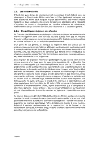 Avis sur le Budget de l’Etat – Exercice 2021 53
____________________________________________________________________________________________
CdM/Avis
2.2. Les défis structurels
S’il est clair qu’en temps de crise sanitaire et économique, il faut d’abord parer au
plus urgent, la Chambre des Métiers est d’avis qu’il faut également s’attaquer aux
défis structurels. Parmi ceux auxquels le pays est confronté, elle voudrait mettre
l’accent sur deux sujets-clés : la pénurie de logements abordables et la nécessité
d’organiser la transition énergétique de manière cohérente et raisonnable,
notamment en ce qui concerne son coût pour l’économie et la société en général.
2.2.1. Une politique du logement plus offensive
La Chambre des Métiers estime que les proportions atteintes par les tensions sur le
marché du logement sont telles que les pouvoirs publics n’ont pas les moyens
financiers, ni les ressources humaines requises pour offrir des logements abordables
en nombre suffisant et sur un horizon temporel raisonnable.
D’un point de vue général, la politique du logement telle que prévue par le
programme gouvernemental s’adonne à l’illusion que les pouvoirs publics pourraient
à eux seuls maîtriser le défi de la création de logements abordables de qualité et en
quantité. Ainsi, les acteurs privés ne sont cités que dans la phrase introductive au
chapitre en question alors qu’ils n’interviennent dans aucune des mesures projetées,
exposées dans la suite dudit programme.
Dans le projet de loi portant réforme du pacte logement, les auteurs citent Vienne
comme exemple d’un large parc de logements abordables. Or, la Chambre des
Métiers voudrait rappeler que cette ville implémente depuis plus de 100 ans de tels
programmes, tandis que la politique du logement nationale se contentait surtout de
subventionner la demande, un choix dont le Luxembourg ressent jusqu’à aujourd’hui
ses effets défavorables. Dans cette optique, la création au Luxembourg d’un tel parc
atteignant une certaine masse critique prendra certainement des décennies, si les
responsables politiques rechignent à ouvrir ce segment d’habitations partiellement
au secteur privé. Vu sous cet angle, la déclaration des auteurs selon laquelle « une
telle approche [le régime prévu par le projet de loi réformant le pacte logement, et
plus précisément la loi modifiée du 19 juillet 2004 concernant l’aménagement
communal et le développement urbain] a pour effet une fois que le parc précité a
atteint une certaine « masse critique », de pouvoir agir efficacement sur l’évolution
du prix d’acquisition des immeubles destinés au logement » ressemble à un vœu
pieux.
Au courant des années 2019 et 2020, la Chambre des Métiers s’est penchée sur la
question de savoir comment des synergies entre le secteur public et le secteur privé
pourraient être mises à profit pour élaborer un concept dont l’objectif consisterait à
augmenter de manière significative l’offre de logements locatifs à loyer modéré.
Présenté à certains professionnels de la construction, de la finance et de
responsables politiques, le modèle a reçu un écho favorable, les interlocuteurs étant
par ailleurs convaincus de sa faisabilité.
 