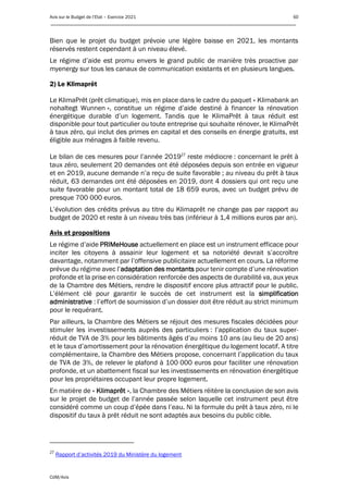 Avis sur le Budget de l’Etat – Exercice 2021 60
____________________________________________________________________________________________
CdM/Avis
Bien que le projet du budget prévoie une légère baisse en 2021, les montants
réservés restent cependant à un niveau élevé.
Le régime d’aide est promu envers le grand public de manière très proactive par
myenergy sur tous les canaux de communication existants et en plusieurs langues.
2) Le Klimaprêt
Le KlimaPrêt (prêt climatique), mis en place dans le cadre du paquet « Klimabank an
nohaltegt Wunnen », constitue un régime d’aide destiné à financer la rénovation
énergétique durable d’un logement. Tandis que le KlimaPrêt à taux réduit est
disponible pour tout particulier ou toute entreprise qui souhaite rénover, le KlimaPrêt
à taux zéro, qui inclut des primes en capital et des conseils en énergie gratuits, est
éligible aux ménages à faible revenu.
Le bilan de ces mesures pour l’année 201927
reste médiocre : concernant le prêt à
taux zéro, seulement 20 demandes ont été déposées depuis son entrée en vigueur
et en 2019, aucune demande n’a reçu de suite favorable ; au niveau du prêt à taux
réduit, 63 demandes ont été déposées en 2019, dont 4 dossiers qui ont reçu une
suite favorable pour un montant total de 18 659 euros, avec un budget prévu de
presque 700 000 euros.
L’évolution des crédits prévus au titre du Klimaprêt ne change pas par rapport au
budget de 2020 et reste à un niveau très bas (inférieur à 1,4 millions euros par an).
Avis et propositions
Le régime d’aide PRIMeHouse actuellement en place est un instrument efficace pour
inciter les citoyens à assainir leur logement et sa notoriété devrait s’accroître
davantage, notamment par l’offensive publicitaire actuellement en cours. La réforme
prévue du régime avec l’adaptation des montants pour tenir compte d’une rénovation
profonde et la prise en considération renforcée des aspects de durabilité va, aux yeux
de la Chambre des Métiers, rendre le dispositif encore plus attractif pour le public.
L’élément clé pour garantir le succès de cet instrument est la simplification
administrative : l’effort de soumission d’un dossier doit être réduit au strict minimum
pour le requérant.
Par ailleurs, la Chambre des Métiers se réjouit des mesures fiscales décidées pour
stimuler les investissements auprès des particuliers : l’application du taux super-
réduit de TVA de 3% pour les bâtiments âgés d’au moins 10 ans (au lieu de 20 ans)
et le taux d’amortissement pour la rénovation énergétique du logement locatif. A titre
complémentaire, la Chambre des Métiers propose, concernant l’application du taux
de TVA de 3%, de relever le plafond à 100 000 euros pour faciliter une rénovation
profonde, et un abattement fiscal sur les investissements en rénovation énergétique
pour les propriétaires occupant leur propre logement.
En matière de « Klimaprêt », la Chambre des Métiers réitère la conclusion de son avis
sur le projet de budget de l’année passée selon laquelle cet instrument peut être
considéré comme un coup d’épée dans l’eau. Ni la formule du prêt à taux zéro, ni le
dispositif du taux à prêt réduit ne sont adaptés aux besoins du public cible.
27
Rapport d’activités 2019 du Ministère du logement
 