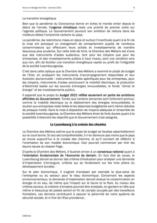 Avis sur le Budget de l’Etat – Exercice 2021 8
____________________________________________________________________________________________
CdM/Avis
La transition énergétique
Bien que la pandémie du Coronavirus tienne en échec le monde entier depuis le
début de l’année, l’urgence climatique reste une priorité de premier ordre sur
l’agenda politique. Le Gouvernement poursuit son ambition de réduire dans les
meilleurs délais l’empreinte carbone du pays.
La pandémie, les restrictions mises en place et surtout l’incertitude quant à la fin de
la crise ont provoqué un changement de comportement auprès de nombreux
consommateurs qui effectuent leurs achats et investissements de manière
beaucoup plus prudente. Sur cette toile de fond, la Chambre des Métiers est d’avis
que des instruments d’aides audacieux, tant pour les citoyens que pour les
entreprises, et des investissements publics à haut niveau, sont une condition sine
qua non, afin de faciliter une transition énergétique rapide au profit de l’intégralité
de la société luxembourgeoise.
C’est dans cette optique que la Chambre des Métiers a examiné le projet de budget
de l’Etat, en analysant les instruments d’accompagnement disponibles et leur
évolution pluriannuelle : instruments d’aides spécifiques pour les entreprises, pour
les citoyens, instruments d’aides promouvant la mobilité électrique, la production
d’électricité basée sur les sources d’énergies renouvelables, le fonds “climat et
énergie” et les investissements publics.
Il apparaît que le projet du budget 2021 reflète seulement en partie les ambitions
affichées du Gouvernement. Tandis que certains domaines sont fortement promus,
comme la mobilité électrique ou le déploiement des énergies renouvelables, le
soutien aux entreprises reste faible et les dépenses budgétaires sont même réduites
de presque moitié. Sans la mise à disposition de moyens adéquats à l’ensemble de
la société luxembourgeoise, la Chambre des Métiers émet de forts doutes quant à la
possibilité d’atteindre les objectifs que le Gouvernement s’est assignés.
Le Luxembourg à la croisée des chemins
La Chambre des Métiers estime que le projet de budget se focalise essentiellement
sur le court terme. Si ceci est compréhensible, il n’en demeure pas moins que le pays
se trouve aujourd’hui à la croisée des chemins, et qu’il convient de réfléchir à
l’orientation de son modèle économique. Ceci pourrait commencer par tirer les
leçons issues du dossier Fage.
D’après la Chambre des Métiers, il faudrait arriver à un consensus national quant à
l’orientation fondamentale de l’économie de demain. En tout état de cause, le
Luxembourg devrait se donner des critères d’évaluation pour analyser une demande
d’implantation d’envergure, critères qui se fonderaient sur les trois piliers du
développement durable.
Sur le plan économique, il s’agirait d’analyser par exemple la plus-value de
l’entreprise ou du secteur pour le tissu économique. Concernant les aspects
environnementaux, la demande d’implantation devrait évaluer la consommation en
énergie et en eau, de même que l’impact sur la faune et la flore. Au niveau des
critères sociaux, la création d’emplois pourrait être analysée, en gardant en tête que
même si beaucoup de postes seront en fin de compte occupés par des travailleurs
frontaliers, ces derniers contribuent à assurer la pérennité de notre système de
sécurité sociale, et in fine de l’Etat providence.
 
