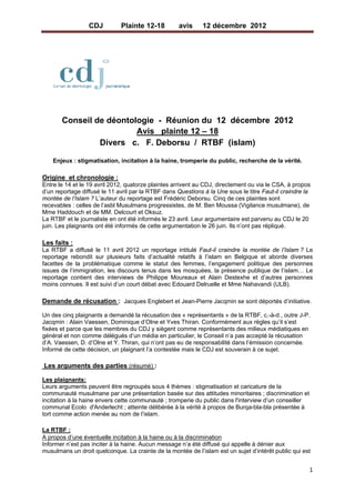 CDJ         Plainte 12-18        avis      12 décembre 2012             
 




                                       

         Conseil de déontologie - Réunion du 12 décembre 2012
                           Avis plainte 12 – 18
                  Divers c. F. Deborsu / RTBF (islam)

      Enjeux : stigmatisation, incitation à la haine, tromperie du public, recherche de la vérité.

Origine et chronologie :
Entre le 14 et le 19 avril 2012, quatorze plaintes arrivent au CDJ, directement ou via le CSA, à propos
d’un reportage diffusé le 11 avril par la RTBF dans Questions à la Une sous le titre Faut-il craindre la
montée de l’Islam ? L’auteur du reportage est Frédéric Deborsu. Cinq de ces plaintes sont
recevables : celles de l’asbl Musulmans progressistes, de M. Ben Moussa (Vigilance musulmane), de
Mme Haddouch et de MM. Delcourt et Oksuz.
La RTBF et le journaliste en ont été informés le 23 avril. Leur argumentaire est parvenu au CDJ le 20
juin. Les plaignants ont été informés de cette argumentation le 26 juin. Ils n’ont pas répliqué.

Les faits :
La RTBF a diffusé le 11 avril 2012 un reportage intitulé Faut-il craindre la montée de l’Islam ? Le
reportage rebondit sur plusieurs faits d’actualité relatifs à l’islam en Belgique et aborde diverses
facettes de la problématique comme le statut des femmes, l’engagement politique des personnes
issues de l’immigration, les discours tenus dans les mosquées, la présence publique de l’islam… Le
reportage contient des interviews de Philippe Moureaux et Alain Destexhe et d’autres personnes
moins connues. Il est suivi d’un court débat avec Edouard Delruelle et Mme Nahavandi (ULB).

Demande de récusation : Jacques Englebert et Jean-Pierre Jacqmin se sont déportés d’initiative.

Un des cinq plaignants a demandé la récusation des « représentants » de la RTBF, c.-à-d., outre J-P.
Jacqmin : Alain Vaessen, Dominique d’Olne et Yves Thiran. Conformément aux règles qu’il s’est
fixées et parce que les membres du CDJ y siègent comme représentants des milieux médiatiques en
général et non comme délégués d’un média en particulier, le Conseil n’a pas accepté la récusation
d’A. Vaessen, D. d’Olne et Y. Thiran, qui n’ont pas eu de responsabilité dans l’émission concernée.
Informé de cette décision, un plaignant l’a contestée mais le CDJ est souverain à ce sujet.  

    Les arguments des parties (résumé) :

Les plaignants:
Leurs arguments peuvent être regroupés sous 4 thèmes : stigmatisation et caricature de la
communauté musulmane par une présentation basée sur des attitudes minoritaires ; discrimination et
incitation à la haine envers cette communauté ; tromperie du public dans l'interview d’un conseiller
communal Ecolo d'Anderlecht ; atteinte délibérée à la vérité à propos de Burqa-bla-bla présentée à
tort comme action menée au nom de l’islam.

La RTBF :
A propos d’une éventuelle incitation à la haine ou à la discrimination
Informer n’est pas inciter à la haine. Aucun message n’a été diffusé qui appelle à dénier aux
musulmans un droit quelconque. La crainte de la montée de l’islam est un sujet d’intérêt public qui est


                                                                                                       1 
 
 