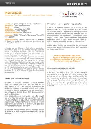 Témoignage client
Activité - Forge et usinage de métaux non ferreux
Site internet - www.inoforges.com
Effectif - 175 salariés
Localisation - Breteuil sur Noye (60)
Implantations - Chine, Pologne
Nombre d’utilisateurs - 40 utilisateurs
Intégrateur - GIPEC (Virtuose) - Villeneuve d’Ascq (59)
www.gipec.fr
Problématique - Augmenter la couverture fonctionnelle
et réduire les coûts de maintenance du système de
gestion informatique.
A l’aube de ses 50 ans et forte d’une production
annuelle de plus de 2 500 tonnes, Inoforges, société
du groupe Bronze Industriel, s’impose comme le
leader de la forge et de l’usinage de métaux non
ferreux (laiton, cuivre, aluminium).
Inoforges fabrique une large gamme de produits
sur-mesure pour une clientèle très variée : entreprises
du bâtiment, du luxe, de l’électrique, du gaz et des
fluides. Depuis sa création, Inoforges n’a eu de cesse
de se développer. L’entreprise compte aujourd’hui 3
sites de production (France, Pologne et Chine), plus
de 150 clients actifs et pas moins de 175 salariés.
En juin 2012, Inoforges est intégrée au groupe Bronze
Industriel, leader mondial des alliages de cuivre haute
performance.
Un ERP pour prendre la relève
Inoforges a travaillé pendant plusieurs années
avec l’ERP Adonix interfacé avec des logiciels de
comptabilité et de paye annexes. L’entreprise qui
dépensait trop d’énergie pour maintenir le logiciel
à niveau et qui souhaitait s’orienter vers une solution
plus intégrée, a décidé début 2011 de refondre son
système de gestion.
Deux possibilités pour l’entreprise : soit elle migrait
vers une nouvelle version de sa solution mais elle
n’augmentait pas sa couverture fonctionnelle et le
problème de coût de maintenance risquait de revenir
rapidement, soit elle faisait le choix d’un logiciel plus
complet et plus simple à maintenir.
La décision fut rapidement prise : Inoforges devait
se doter d’un outil de gestion à la hauteur de ses
ambitions.
L’importance de la gestion de production
« Nous souhaitions disposer d’un maximum de
fonctionnalités au sein d’un même outil de gestion
et optimiser les flux. La production et la gestion des
données de production sont des éléments clés du
fonctionnement de l’entreprise. Le progiciel choisi
devait donc être particulièrement performant
pour gérer cette partie-là. » précise Mme LAMBERT,
Responsable Contrôle de Gestion et Informatique.
Après avoir étudié les capacités de différentes
solutions de gestion, Inoforges retient l’ERP Divalto et
son intégrateur Gipec.
Un nouveau départ avec Divalto
« Divalto s’est avéré être l’ERP le plus adapté
aux besoins et à la taille de notre structure. La
puissance et la richesse des fonctionnalités de
son module de production ainsi que son interface
native avec Preactor, solution de planification et
d’ordonnancement que nous utilisons, a fait pencher
la balance en faveur de Divalto. » commente Mme
LAMBERT.
INOFORGES
Production et ordonnancement, fonctions clés du système
INDUSTRIE
« Divalto répond très bien à nos
besoins. Nous gagnons du temps
quotidiennement grâce à cet outil et au
bon travail réalisé par Gipec. »
 