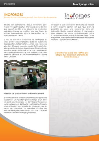 Témoignage client
Divalto est opérationnel depuis novembre 2011.
Il gère l’intégralité des flux. Il fait les prévisions d’achat
par rapport au CBN et au planning de production,
administre l’achat de matière, ainsi que toutes les
étapes intermédiaires jusqu’à l’expédition de la
commande aux clients.
« Tout ce qui est lié à l’activité de l’entreprise est
dans Divalto : la comptabilité, les BL, les règlements,
la production, la facturation, … Mais cela va encore
plus loin. Chaque nouveau produit fait l’objet d’un
plan avant la réalisation du prototype. Divalto gère les
numéros de plan et les indices de plan ce qui permet
de passer commande sur le plan souhaité par le client
même si celui-ci n’est pas le dernier réalisé. » ajoute
Mme LAMBERT.
Gestion de production et ordonnancement
L’interface native entre Divalto et Preactor représente
également un important gain de temps et un atout
de poids pour Inoforges. Les données sont exportées
automatiquement de Divalto vers Preactor. Preactor
conçoit le planning, organise les ateliers et crée les
ordres de fabrication. Les nouvelles données sont
ensuite réintégrées dans Divalto pour que l’OF ait les
dates de début et de fin programmées.
« L’apport le plus conséquent de Divalto par rapport
à notre ancienne solution est que nous avons la
possibilité de suivre une commande dans son
intégralité. Divalto répond très bien à nos besoins.
Nous gagnons du temps quotidiennement grâce
à cet outil et au bon travail réalisé par Gipec, notre
intégrateur, avec qui nous entretenons de très bonnes
relations. » conclut Mme LAMBERT.
INDUSTRIE
INOFORGES
Production et ordonnancement, fonctions clés du système
« Divalto s’est avéré être l’ERP le plus
adapté aux besoins et à la taille de
notre structure. »
 