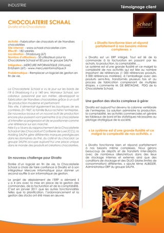 Témoignage client
Activité - Fabrication de chocolats et de friandises
chocolatées
Site internet - www.schaal-chocolatier.com
Effectif - 182 salariés
Localisation - Strasbourg (67)
Nombre d’utilisateurs - 50 utilisateurs pour la
Chocolaterie Schaal et 85 pour le groupe SALPA
Intégrateur - MERCURE INFORMATIQUE (Virtuose)
Entzheim (67) - www.mercureinformatique.fr
Problématique - Remplacer un logiciel de gestion en
fin de vie.
La Chocolaterie Schaal a vu le jour sur les bords de
l’Ill à Strasbourg il y a 140 ans. Monsieur Schaal, son
créateur, passionné par son métier, développait la
fabrication de friandises chocolatées grâce à un outil
de production moderne et performant.
Très vite, il alimentait également les boutiques de ses
confrères. En 1967, la famille Burus rachète l’entreprise.
De nouveaux locaux et un nouvel outil de production
encore plus puissant vont permettre à la chocolaterie
d’intensifier sa progression et de se positionner comme
une référence sur son marché.
Née il y a 16 ans du rapprochement de la Chocolaterie
Schaal et des Chocolats et Confiserie de Luxe (CCL), la
Holding SALPA gère différentes marques prestigieuses
dans les domaines du thé, du café et du chocolat. Le
groupe SALPA occupe aujourd’hui une place unique
dans le monde des produits et créations chocolatées.
Un nouveau challenge pour Divalto
Dotée d’un logiciel en fin de vie, la Chocolaterie
Schaal a choisi de faire confiance à Divalto et à son
intégrateur Mercure Informatique pour donner un
second souffle à son informatique de gestion.
Le projet de déploiement de l’ERP a démarré il
y a 4 ans avec la mise en place de la gestion des
commandes, de la facturation et de la comptabilité.
C’est en janvier 2011 que les autres fonctionnalités
telles que la planification, l’ordonnancement et la
gestion des stocks ont été mises en œuvre.
« Divalto est un ERP intégré. Tout est lié de la
commande à la facturation en passant par les
achats, la production, la comptabilité, …
Le système est d’une grande fluidité et ce malgré la
complexité de nos activités qui est liée au nombre
important de références (1 000 références produits,
3 000 références matières), à l’emballage avec des
produits semi-finis, transformés plusieurs fois et au
process de fabrication comprenant de multiples
étapes. » commente M. DE BRETAGNE, PDG de la
Chocolaterie Schaal.
Une gestion des stocks complexe à gérer
Divalto est aujourd’hui devenu la colonne vertébrale
de l’entreprise. La solution administre la production,
la comptabilité, les activités commerciales et génère
les tableaux de bord et les statistiques nécessaires au
pilotage stratégique de la société.
« Divalto fonctionne bien et répond parfaitement
à nos besoins même complexes. Nous gérons
beaucoup de dépôts et de transferts inter-dépôts
avec de nombreux allers/retours dans des lieux
de stockage internes et externes ainsi que des
conditions de stockage et des DLUO (dates limites de
consommation) différentes. » ajoute Mme ALBISSER,
Administrateur ERP du groupe SALPA.
CHOCOLATERIE SCHAAL
Divalto et la Chocolaterie
INDUSTRIE
« Divalto fonctionne bien et répond
parfaitement à nos besoins même
complexes. »
« Le système est d’une grande fluidité et ce
malgré la complexité de nos activités. »
 