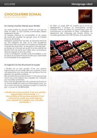 Témoignage client
Un champ d’action étendu pour Divalto
Les autres entités du groupe SALPA ne sont pas en
reste. En effet, un bon nombre d’entre-elles utilisent
également Divalto.
La Holding effectue la comptabilité et les payes
de toutes les sociétés du groupe avec le module
Finances de Divalto.
Herbapac (production de thé), le Comptoir Français
du Thé (négoce de thé) et la Cité Excellence
(fabrication des chocolats Yves Thuriès) sont dotés des
modules de production et de gestion commerciale.
Le Musée du chocolat est quant à lui très satisfait de
Divalto Point de vente qu’il utilise dans sa boutique,
dans le magasin et pour les visites.
La SCI Constellation, société civile immobilière, a mis
en place le module Finances Divalto pour administrer
la comptabilité et les règlements.
Un logiciel à la fois structurant et souple
« Divalto est un bon produit. C’est une solution
ergonomique et conviviale. Elle nous a permis d’avoir
une démarche plus structurée des processus tout en
gardant une grande souplesse.
Nos activités et le business évoluent. C’est rassurant de
savoir que notre logiciel sera capable de s’adapter
aux nouvelles contraintes.
Nous sommes globalement très satisfaits de Divalto et
du travail réalisé par Mercure Informatique avec qui
nous avons encore de nombreux projets à l’ordre du
jour. » conclut M. DE BRETAGNE.
En effet, un projet ERP ne s’arrête pas à la fin du
déploiement, il évolue. La Chocolaterie Schaal
souhaite mettre en place la connectique pour ses
commerciaux et démarrer le CRM. L’entreprise est
également très intéressée par Divalto infinity, la
nouvelle génération de l’ERP Divalto, et sa base SQL.
INDUSTRIE
CHOCOLATERIE SCHAAL
Divalto et la Chocolaterie
« Divalto est un bon produit. C’est une solution
ergonomique et conviviale. [...]
Nos activités et le business évoluent. C’est
rassurant de savoir que notre logiciel
sera capable de s’adapter aux nouvelles
contraintes. »
 
