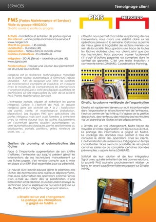 Témoignage client
Activité - Installation et entretien de portes rapides
Site internet - www.portes-maintenance-service.fr
www.nergeco.fr
Effectif du groupe - 145 salariés
Localisation - Dunières (43)
Implantation - Filiales dans le monde entier
Nombre d’utilisateurs -15 utilisateurs
Intégrateur - SIG-AL (Ténor) – Monistrol-sur-Loire (43)
www.sig-al.com
Problématique - Trouver une solution leur permettant
de structurer leur activité.
Nergeco est la référence technologique mondiale
de la porte souple automatique à fermeture rapide
sécurisée. Afin de proposer une offre de contrats
de maintenance complète et évolutive, et d’assurer
avec le maximum de compétences les interventions
d’urgence le groupe a créé des équipes qualifiées de
techniciens sur site regroupées au sein de la société
PMS (Portes Maintenance Service).
L’entreprise installe, répare et entretient les portes
Nergeco. Grâce à l’activité de PMS, le groupe
Nergeco gère son activité de A à Z : fabrication
des portes, vente, et maintenance (installation,
réparation). Les équipes PMS sont spécialistes des
portes Nergeco mais sont aussi formées à entretenir
avec la même rigueur tous les autres équipements
de l’ouverture (portes souples automatiques ou
semi-automatiques classiques, portes sectionnelles ou
coulissantes, portails, portillons, grilles, niveleurs de
quais, sas, …).
Gestion de planning et automatisation des
tâches
Face à l’importante augmentation de son chiffre
d’affaires, l’entreprise qui jusqu’à présent gérait les
interventions de ses techniciens manuellement sur
des fiches papier, s’est rendue compte que la mise
en place d’un ERP était essentielle pour sa pérennité.
Le nouvel outil devait pouvoir gérer le planning des
tâches des techniciens ainsi que leurs déplacements,
mais aussi automatiser des opérations comme l’envoi
d’un e-mail au client dès la planification d’une
intervention et la création d’un document envoyé au
technicien pour lui expliquer ce qui sera à prévoir sur
site. Divalto et son intégrateur Sig-al sont retenus.
« Divalto nous permet d’accéder au planning de nos
interventions, nous avons une visibilité claire sur les
opérations prévues à la semaine. Cela nous a permis
de mieux gérer la traçabilité des actions menées au
sein de la société. Nous gardons une trace de toutes
les tâches réalisées chez nos clients ainsi que par
nos techniciens. Nous pouvons trouver facilement
s’il s’agit d’actions payantes ou comprises dans le
contrat de garantie. C’est une réelle évolution. »
commente Mme LOMBARD, Coordinatrice Planning.
Divalto, la colonne vertébrale de l’organisation
Divalto est rapidement devenu un outil incontournable
dansl’organisationetlefonctionnementdel’entreprise.
Il est au centre de l’activité qu’il s’agisse de la gestion
des achats, des ventes ou des missions des techniciens
via un planning de tâches et de déplacements.
« Divalto est un vrai changement. Notre façon de
travailler et notre organisation ont beaucoup évolué.
Le partage des informations a gagné en fluidité.
Le stockage des données nous permet à tous de
consulter le détail des opérations chez les clients.
L’automatisation des saisies nous fait gagner un temps
considérable. Nous avons la possibilité de récupérer
certaines saisies ou de compléter certaines données
pré-remplies. » ajoute Mme LOMBARD.
Satisfait de leur solution et de leur intégrateur
Sig-al avec qui elle entretient de très bonnes relations,
la société PMS souhaite prochainement réaliser un
bond en avant supplémentaire en passant sur Divalto
infinity.
PMS (Portes Maintenance et Service)
Filiale du groupe NERGECO
Divalto ouvre la porte au progrès
SERVICES
« Divalto est un vrai changement.
Le partage des informations
a gagné en fluidité. »
 