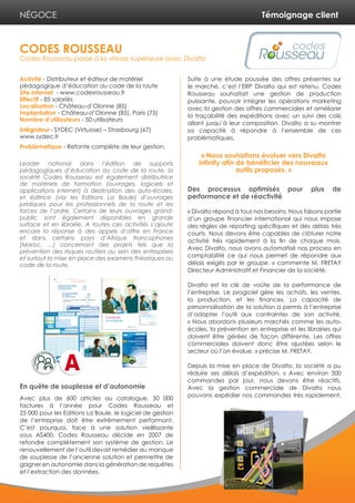 Témoignage client
Activité - Distributeur et éditeur de matériel
pédagogique d’éducation au code de la route
Site internet - www.codesrousseau.fr
Effectif - 85 salariés
Localisation - Château-d’Olonne (85)
Implantation - Château-d’Olonne (85), Paris (75)
Nombre d’utilisateurs - 50 utilisateurs
Intégrateur - SYDEC (Virtuose) – Strasbourg (67)
www.sydec.fr
Problématique - Refonte complète de leur gestion.
Leader national dans l’édition de supports
pédagogiques d’éducation au code de la route, la
société Codes Rousseau est également distributrice
de matériels de formation (ouvrages, logiciels et
applications internet) à destination des auto-écoles,
et éditrice (via les Editions La Baule) d’ouvrages
juridiques pour les professionnels de la route et les
forces de l’ordre. Certains de leurs ouvrages grand-
public sont également disponibles en grande
surface et en librairie. A toutes ces activités s’ajoute
encore la réponse à des appels d’offre en France
et dans certains pays d’Afrique francophones
(Maroc, …) concernant des projets tels que la
prévention des risques routiers au sein des entreprises
et surtout la mise en place des examens théoriques au
code de la route.
En quête de souplesse et d’autonomie
Avec plus de 600 articles au catalogue, 50 000
factures à l’année pour Codes Rousseau et
25 000 pour les Editions La Baule, le logiciel de gestion
de l’entreprise doit être extrêmement performant.
C’est pourquoi, face à une solution vieillissante
sous AS400, Codes Rousseau décide en 2007 de
refondre complètement son système de gestion. Le
renouvellement de l’outil devait remédier au manque
de souplesse de l’ancienne solution et permettre de
gagner en autonomie dans la génération de requêtes
et l’extraction des données.
Suite à une étude poussée des offres présentes sur
le marché, c’est l’ERP Divalto qui est retenu. Codes
Rousseau souhaitait une gestion de production
puissante, pouvoir intégrer les opérations marketing
avec la gestion des offres commerciales et améliorer
la traçabilité des expéditions avec un suivi des colis
allant jusqu’à leur composition. Divalto a su montrer
sa capacité à répondre à l’ensemble de ces
problématiques.
Des processus optimisés pour plus de
performance et de réactivité
« Divalto répond à tous nos besoins. Nous faisons partie
d’un groupe financier international qui nous impose
des règles de reporting spécifiques et des délais très
courts. Nous devons être capables de clôturer notre
activité très rapidement à la fin de chaque mois.
Avec Divalto, nous avons automatisé nos process en
comptabilité ce qui nous permet de répondre aux
délais exigés par le groupe. » commente M. FRETAY
Directeur Administratif et Financier de la société.
Divalto est la clé de voûte de la performance de
l’entreprise. Le progiciel gère les achats, les ventes,
la production, et les finances. La capacité de
personnalisation de la solution a permis à l’entreprise
d’adapter l’outil aux contraintes de son activité.
« Nous abordons plusieurs marchés comme les auto-
écoles, la prévention en entreprise et les librairies qui
doivent être gérées de façon différente. Les offres
commerciales doivent donc être ajustées selon le
secteur où l’on évolue. » précise M. FRETAY.
Depuis la mise en place de Divalto, la société a pu
réduire ses délais d’expédition. « Avec environ 300
commandes par jour, nous devons être réactifs.
Avec la gestion commerciale de Divalto nous
pouvons expédier nos commandes très rapidement.
CODES ROUSSEAU
Codes Rousseau passe à la vitesse supérieure avec Divalto
NÉGOCE
« Nous souhaitons évoluer vers Divalto
infinity afin de bénéficier des nouveaux
outils proposés. »
 