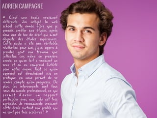 « C'est une école vraiment différente.
J'ai intégré la web school cette année
alors que je pensais arrêter mes études,
après deux ans de fac de droit qui m'ont
dégouté des études supérieures. Cette
école a été une véritable révélation
pour moi, j'y ai appris à prendre gout
aux travaux que j'effectue car, même en
première année, ce qu'on fait a vraiment
un sens et on en comprend l'utilité pour
notre avenir. Tout ce qu'on apprend est
directement mis en pratique, ça nous
permet de se rendre compte qu'on
progresse. De plus, les intervenants sont
tous issus du monde professionnel, ce qui
permet d'avoir un rapport particulier
avec eux, cela est très agréable. Je
recommande vraiment cette école
surtout aux profils qui ne sont pas très
scolaires ! »
ADRIEN CAMPAGNE
 