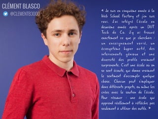 « Je suis en cinquième année à la
Web School Factory et j'en suis
ravi. J'ai intégré l'école en
deuxième année après un DUT
Tech de Co. J'y ai trouvé
exactement ce que je cherchais :
un enseignement varié, un
écosystème hyper actif, des
intervenants géniaux et une
diversité des profils vraiment
surprenante. C'est une école où on
se sent écouté, qui donne vraiment
le sentiment d'accomplir quelque
chose. Chacun peut s'impliquer
dans différents projets, ou même les
créer, avec le soutien de l'école.
Pour résumer : une école qui
apprend réellement à réfléchir, pas
seulement à utiliser des outils. »
CLÉMENT BLASCO
@CLEMENTB3000
 