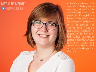 « J'étudie maintenant à la
Web School Factory depuis
deux ans, et recommande
vivement cette école à nos
passionnés du digital! Le
travail systématique avec
les entreprises partenaires,
et la compétence des
intervenants, l'équipe
pédagogique réellement à
l'écoute, et le fait qu'en
tant qu'élève nous sommes
poussés à aller toujours plus
l o i n s o n t u n e s d e s
nombreuses raisons qui font
que je ne regrette pas mon
choix! :) »
JEANNE DERAIN
@JEANNEDERAIN
 