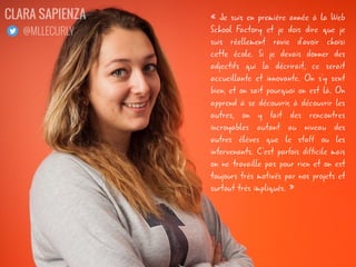 « Je suis en première année à la Web
School Factory et je dois dire que je
suis réellement ravie d'avoir choisi
cette école. Si je devais donner des
adjectifs qui la décrirait, ce serait
accueillante et innovante. On s'y sent
bien, et on sait pourquoi on est là. On
apprend à se découvrir, à découvrir les
autres, on y fait des rencontres
incroyables autant au niveau des
autres élèves que le staff ou les
intervenants. C'est parfois difficile mais
on ne travaille pas pour rien et on est
toujours très motivés par nos projets et
surtout très impliqués. »
CLARA SAPIENZA
@MLLECURLY
 