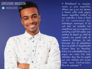 « Actuellement en cinquième
année, je peux aujourd'hui
affirmer que je me suis épanoui
à travers cette école jusqu'à
devenir aujourd'hui confiant en
mes capacités, à l'aise à l'oral
et fin connaisseur des
technologies numériques et du
web dans son ensemble. Les
compétences que j'ai acquises en
marketing m'ont fait oublier mon
ambition de départ qui était de
rejoindre une grande école de
commerce classique. Je vois
beaucoup plus de polyvalence
dans nos profils et d'opportunités
d'avenir dans ma formation.
Grâce à la webschoolfactory, j'ai
acquis une vision très axée
utilisateur dans tous les projets
que nous réalisons ainsi qu'une
réelle envie d'entreprendre.
Merci la webschool. »
GRÉGOIRE MASSON
@GREGOIRE_MN
 