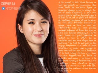 « J'ai rejoint la Web School Factory en
tant qu'étudiante en reconversion. Pour
avoir testé de nombreux types de
formation (classes prépa en biologie, fac,
bts et école d'ingénieur), je peux vous
garantir que le système d'apprentissage à
la Web School est complètement différent
des systèmes classiques, et pour le mieux.
Ici, vous allez travailler beaucoup en
groupe, avoir en face de vous des
intervenants avec qui vous pourrez
vraiment échanger et tisser des liens, de
même avec l'équipe pédagogique. J'aurais
aimé trouvé ce genre formation en
sortant du bac en 2009. J'ai pu
constater avec mes deux stages (vous en
réaliserez 4 au final, de quoi avoir un bon
bagage d'expérience à la sortie de votre
formation), ce qu'on nous apprend ici
prend vraiment tout son sens à l'extérieur.
Et la Web School Factory, c'est aussi
beaucoup d'opportunités de tenter de
nouvelles expériences : participer à la
couverture numérique d'événements, à des
challenges avec d'autres écoles,
apprendre à utiliser une imprimante 3D...
ici on vous fera confiance si vous montrez
de l'intérêt. »
SOPHIE LA
@SOPHIELA91
 