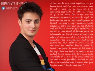 « Pour moi, la web school représente ce que
l'éducation devrait être ; des cours ancrés dans
le réel et dans l'ère du temps, liés à de
nombreuses opportunités de mettre en pratique
ce qui a été appris. Que ce soit avec des
entreprises partenaires, au cours de projets, de
hackatons, ou bien en tant qu'entrepreneur en
lançant son propre projet personnel, l'école
propose un cadre idéal pour que les étudiants
évoluent dans la direction qu'ils souhaitent. Le
campus est très récent et toujours animé, les
intervenants sont tous de qualité et ouverts aux
débats et discussions, et il est très facile de
rencontrer des professionnels d'entreprises
partenaires pour échanger avec eux, et
commencer son insertion dans le monde du
travail. Une partie du cursus se fait aussi à
l'étranger dans des écoles partenaires un peu
partout dans le monde. Enfin, la première année
généraliste et le choix en 2e année entre une
des trois majeurs permettent vraiment de bien
choisir son orientation dans le cursus, même pour
les plus "novices" dans le numérique. »
HIPPOLYTE LENFANT
@HIPPOLYTELFT
 