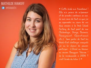 « Cette école m'a transformé !
Elle m'a permis de m'épanouir
et de prendre confiance en moi.
Je suis ravie de tout ce que j'ai
pu apprendre au cours de ces
deux années à la Web School
Factory, de tout point de vue
(Technologie, Design, Business,
Management, Opérationnel
etc..) Sans parler de tout les
Week-End challenges auxquels
j'ai eu la chance de pouvoir
participer : L'Oréal ou Warner
ou encore Bouygues Telecom !
Je la recommande à 200% !!
c'est l'école du futur :) »
MATHILDE IVANOFF
@IVAMATH
 