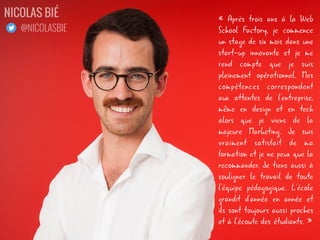« Après trois ans à la Web
School Factory, je commence
un stage de six mois dans une
start-up innovante et je me
rend compte que je suis
pleinement opérationnel. Mes
compétences correspondent
aux attentes de l'entreprise,
même en design et en tech
alors que je viens de la
majeure Marketing. Je suis
vraiment satisfait de ma
formation et je ne peux que la
recommander. Je tiens aussi à
souligner le travail de toute
l'équipe pédagogique. L'école
grandit d'année en année et
ils sont toujours aussi proches
et à l'écoute des étudiants. »
NICOLAS BIÉ
@NICOLASBIE
 