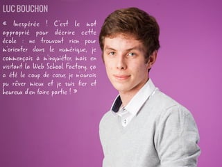 « Inespérée ! C'est le mot
approprié pour décrire cette
école : ne trouvant rien pour
m'orienter dans le numérique, je
commençais à m'inquiéter, mais en
visitant la Web School Factory, ça
a été le coup de cœur, je n'aurais
pu rêver mieux et je suis fier et
heureux d'en faire partie ! »
LUC BOUCHON
 