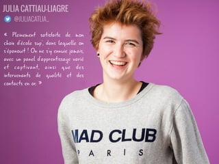 « Pleinement satisfaite de mon
choix d'école sup', dans laquelle on
s'épanouit ! On ne s'y ennuie jamais,
avec un panel d'apprentissage varié
et captivant, ainsi que des
intervenants de qualité et des
contacts en or. »
JULIA CATTIAU-LIAGRE
@JULIACATLIA_
 