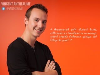 « Anciennement petit étudiant timide,
cette école m'a transformé en un manager
créatif capable d'intervenir quelque soit
l'étape du projet. »
VINCENT ANTHEAUME
@VANTHEAUME
 