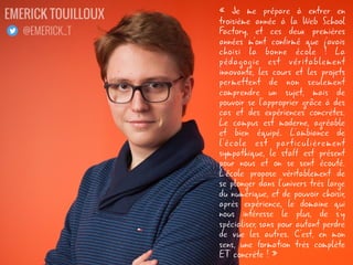 « Je me prépare à entrer en
troisième année à la Web School
Factory, et ces deux premières
années m'ont confirmé que j'avais
choisi la bonne école ! La
pédagogie est véritablement
innovante, les cours et les projets
permettent de non seulement
comprendre un sujet, mais de
pouvoir se l'approprier grâce à des
cas et des expériences concrètes.
Le campus est moderne, agréable
et bien équipé. L'ambiance de
l'école est particulièrement
sympathique, le staff est présent
pour nous et on se sent écouté.
L'école propose véritablement de
se plonger dans l'univers très large
du numérique, et de pouvoir choisir,
après expérience, le domaine qui
nous intéresse le plus, de s'y
spécialiser, sans pour autant perdre
de vue les autres. C'est, en mon
sens, une formation très complète
ET concrète ! »
EMERICK TOUILLOUX
@EMERICK_T
 