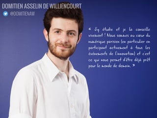« J'y étudie et je la conseille
vivement ! Nous sommes au cœur du
numérique parisien (en particulier en
participant activement à tous les
événements de l'innovation) et c'est
ce qui nous permet d'être déjà prêt
pour le monde de demain. »
DOMITIEN ASSELIN DE WILLIENCOURT
@DOMITIENAW
 