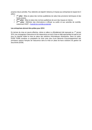 propres à leurs activités. Pour atteindre cet objectif, Solvency 2 impose aux entreprises le respect de 3
piliers :
           er
      1 pilier : Mise en place des normes qualitatives de calcul des provisions techniques et des
          fonds propres.
           ième
      2        pilier : Mise en place des normes qualitatives de suivi des risques en interne.
           ième
      3        pilier : Définition des informations à diffuser au public et aux autorités de contrôle,
          notamment l’ACP – Autorité de contrôle prudentiel.

Les entreprises doivent être prêtes pour 2014

                                                                                               er
En termes de mise en œuvre effective, même si celle-ci a officiellement été repoussé au 1 janvier
2014, les compagnies d’assurance et de réassurance se sont d’ores et déjà appropriées le sujet et ont
pour la majorité initiée la mise en place des solutions informatiques nécessaires. Dans ce cadre,
EVER TEAM constitue un prestataire de choix avec plus d’une décennie d’accompagnement des
principaux acteurs français de l’assurance dans la mise en place de leurs solutions de gestion de
documents (ECM).
 
