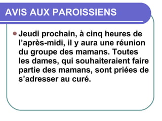 AVIS AUX PAROISSIENS Jeudi prochain, à cinq heures de l’après-midi, il y aura une réunion du groupe des mamans. Toutes les dames, qui souhaiteraient faire partie des mamans, sont priées de s’adresser au curé. 