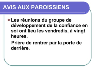 AVIS AUX PAROISSIENS Les réunions du groupe de développement de la confiance en soi ont lieu les vendredis, à vingt heures.  Prière de rentrer par la porte de derrière. 