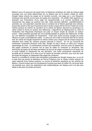 Markov) que si le parcours est assez long, la fréquence empirique de visite de chaque page
converge vers une limite déterministe qui ne dépend pas de la position initiale du robot.
Google classe ensuite les pages de la manière suivante: une page qui a une fréquence
empirique plus grande qu'une autre est jugée plus importante. On justifie cette approche en
postulant que l'importance d'une page est proportionnelle à la somme pondérée des
importances des pages qui pointent vers elle. Cette dernière définition, autoréférentielle à
première vue, est cependant naturelle dans le contexte de la théorie spectrale des matrices,
puisqu'elle revient à dire que l'importance est le vecteur propre (dit de Perron-Frobenius) d'une
matrice positive (la matrice de transition de la chaîne de Markov décrivant la dynamique du
robot) codant la forme du graphe des références. L'algorithme de déplacement du robot et
l'évaluation des fréquences empiriques est juste un moyen simple de calculer ce vecteur
propre. Cette propriété spectrale est une propriété globale du graphe des références, fondée
sur une définition acceptable de l'importance. C'est sans doute pourquoi Google est aussi
efficace et quasi universellement utilisé. Le parcours de la toile ne pouvant être fait en temps
réel, les robots de Google l'explorent en temps continu pour chaque mot de chaque langue et
calculent sans cesse les vecteurs propres associés à chacun. En ce qui concerne les
recherches comportant plusieurs mots clés, Google n'a pas à lancer un robot pour chaque
assemblage de mots. La combinatoire rendrait ceci impossible. Une fois connu le classement
des pages contenant un premier mot et celui de celles en contenant un deuxième, des
techniques de bases de données permettent de trouver les pages contenant l'un et l'autre mot
et aussi d'établir le classement de ces dernières. Une autre composante importante du
procédé est le maintien et la mise à jour de bases de données archivant, pour tous les mots
de toutes les langues, le classement des pages les contenant.
Quand on considère le nombre des transactions exécutées par Google chaque jour, on se dit
à juste titre que jamais le théorème de Perron-Frobenius (sur le vecteur propre associé au
rayon spectral d'une matrice positive), ou encore le théorème ergodique sur les chaînes de
Markov, n'auront autant servi la connaissance humaine que dans ce cadre! On voit aussi dans
cet exemple que, parmi les applications des mathématiques, les réseaux sont une des plus
belles et des plus concrètes qui soient.

99

 