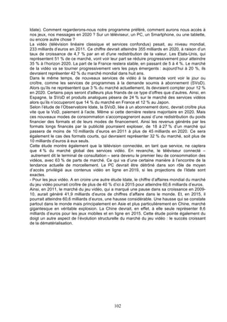 Idate). Comment regarderons-nous notre programme préféré, comment aurons nous accès à
nos jeux, nos messages en 2020 ? Sur un téléviseur, un PC, un Smartphone, ou une tablette,
ou encore autre chose ?
La vidéo (télévision linéaire classique et services confondus) pesait, au niveau mondial,
233 milliards d’euros en 2011. Ce chiffre devrait atteindre 355 milliards en 2020, à raison d’un
taux de croissance de 4,7 % par an et d'une redistribution de la valeur. Les Etats-Unis, qui
représentent 51 % de ce marché, vont voir leur part se réduire progressivement pour atteindre
35 % à l’horizon 2020. La part de la France restera stable, en passant de 5 à 4 %. Le marché
de la vidéo va se tourner progressivement vers les pays émergents : aujourd’hui à 20 %, ils
devraient représenter 42 % du marché mondial dans huit ans.
Dans le même temps, de nouveaux services de vidéo à la demande vont voir le jour ou
croître, comme les services de programmes à la demande soumis à abonnement (SVoD).
Alors qu’ils ne représentent que 3 % du marché actuellement, ils devraient compter pour 12 %
en 2020. Certains pays seront d'ailleurs plus friands de ce type d’offres que d’autres. Ainsi, en
Espagne, la SVoD et produits analogues pèsera de 24 % sur le marché des services vidéos
alors qu’ils n’occuperont que 14 % du marché en France et 12 % au Japon.
Selon l’étude de l’Observatoire Idate, la SVoD, liée à un abonnement donc, devrait croître plus
vite que la VoD, paiement à l’acte. Même si cette dernière restera majoritaire en 2020. Mais
ces nouveaux modes de consommation s’accompagneront aussi d’une redistribution du poids
financier des formats et de leurs modes de financement. Ainsi les revenus générés par les
formats longs financés par la publicité pourraient exploser, de 18 à 27 % d’un marché qui
passera de moins de 10 milliards d’euros en 2011 à plus de 45 milliards en 2020. Ce sera
également le cas des formats courts, qui devraient représenter 32 % du marché, soit plus de
10 milliards d’euros à eux seuls.
Cette étude montre également que la télévision connectée, en tant que service, ne captera
que 4 % du marché global des services vidéo. En revanche, le téléviseur connecté –
autrement dit le terminal de consultation – sera devenu le premier lieu de consommation des
vidéos, avec 63 % de parts de marché. Ce qui va d’une certaine manière à l’encontre de la
tendance actuelle de morcellement. Le PC devrait être détrôné dans son rôle de moyen
d’accès privilégié aux contenus vidéo en ligne en 2019, si les projections de l’Idate sont
exactes.
- Pour les jeux vidéo. A en croire une autre étude Idate, le chiffre d’affaires mondial du marché
du jeu vidéo pourrait croître de plus de 40 % d’ici à 2015 pour atteindre 60,6 milliards d’euros.
Ainsi, en 2011, le marché du jeu vidéo, qui a marqué une pause dans sa croissance en 200910, aurait généré 41,9 milliards d’euros de chiffres d’affaire dans le monde. Et, en 2015, il
pourrait atteindre 60,6 milliards d’euros, une hausse considérable. Une hausse qui se constate
partout dans le monde mais principalement en Asie et plus particulièrement en Chine, marché
gigantesque en véritable explosion. La Chine devrait, en effet, à elle seule représenter 8,6
milliards d’euros pour les jeux mobiles et en ligne en 2015. Cette étude pointe également du
doigt un autre aspect de l’évolution structurelle du marché du jeu vidéo : le succès croissant
de la dématérialisation.

102

 