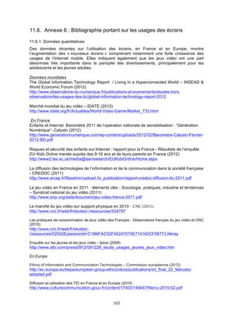 11.6. Annexe 6 : Bibliographie portant sur les usages des écrans
11.6.1. Données quantitatives
Des données récentes sur l’utilisation des écrans, en France et en Europe, montre
l’augmentation des « nouveaux écrans » comprenant notamment une forte croissance des
usages de l’Internet mobile. Elles indiquent également que les jeux vidéo ont une part
désormais très importante dans la panoplie des divertissements, principalement pour les
adolescents et les jeunes adultes.
Données mondiales
The Global Information Technology Report / Living in a Hyperconnected World – INSEAD &
World Economic Forum (2012)
http://www.observatoire-du-numerique.fr/publications-et-evenements/etudes-horsobservatoire/les-usages-des-tic/global-information-technology-report-2012
Marché mondial du jeu vidéo – IDATE (2012)
http://www.idate.org/fr/Actualites/World-Video-Game-Market_733.html
En France
Enfants et Internet. Baromètre 2011 de l’opération nationale de sensibilisation : “Génération
Numérique”- Calysto (2012)
http://www.generationnumerique.com/wp-content/uploads/2012/02/Barometre-Calysto-Février2012-BD.pdf
Risques et sécurité des enfants sur Internet : rapport pour la France - Résultats de l’enquête
EU Kids Online menée auprès des 9-16 ans et de leurs parents en France (2012)
http://www2.lse.ac.uk/media@lse/research/EUKidsOnline/Home.aspx
La diffusion des technologies de l’information et de la communication dans la société française
- CREDOC (2011)
http://www.arcep.fr/fileadmin/upload./tx_publication/rapport-credoc-diffusion-tic-2011.pdf
Le jeu vidéo en France en 2011 : éléments clés - Sociologie, pratiques, industrie et tendances
– Syndicat national du jeu vidéo (2011)
http://www.snjv.org/data/document/jeu-video-france-2011.pdf
Le marché du jeu vidéo sur support physique en 2010 – CNC (2011)
http://www.cnc.fr/web/fr/etudes/-/ressources/524797
Les pratiques de consommation de jeux vidéo des Français - Observatoire français du jeu vidéo et CNC
(2010)

http://www.cnc.fr/web/fr/etudes//ressources/525028;jsessionid=C1B8FAC02F40247074E714160CF58773.liferay
Enquête sur les jeunes et les jeux vidéo - Ipsos (2009)

http://www.afjv.com/press0912/091228_etude_usages_jeunes_jeux_video.htm
En Europe
Ethics of Information and Communication Technologies – Commission européenne (2012)

http://ec.europa.eu/bepa/european-group-ethics/docs/publications/ict_final_22_februaryadopted.pdf
Diffusion et utilisation des TIC en France et en Europe (2010)

http://www.culturecommunication.gouv.fr/content/17403/149457/file/cc-2010-02.pdf

103

 