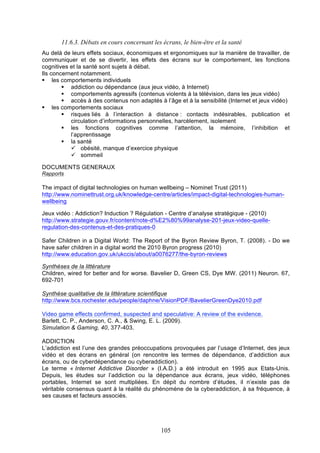 11.6.3. Débats en cours concernant les écrans, le bien-être et la santé
Au delà de leurs effets sociaux, économiques et ergonomiques sur la manière de travailler, de
communiquer et de se divertir, les effets des écrans sur le comportement, les fonctions
cognitives et la santé sont sujets à débat.
Ils concernent notamment.
§ les comportements individuels
§ addiction ou dépendance (aux jeux vidéo, à Internet)
§ comportements agressifs (contenus violents à la télévision, dans les jeux vidéo)
§ accès à des contenus non adaptés à l’âge et à la sensibilité (Internet et jeux vidéo)
§ les comportements sociaux
§ risques liés à l’interaction à distance : contacts indésirables, publication et
circulation d’informations personnelles, harcèlement, isolement
§ les fonctions cognitives comme l’attention, la mémoire, l’inhibition et
l’apprentissage
§ la santé
ü obésité, manque d’exercice physique
ü sommeil
DOCUMENTS GENERAUX
Rapports

The impact of digital technologies on human wellbeing – Nominet Trust (2011)
http://www.nominettrust.org.uk/knowledge-centre/articles/impact-digital-technologies-humanwellbeing
Jeux vidéo : Addiction? Induction ? Régulation - Centre d’analyse stratégique - (2010)
http://www.strategie.gouv.fr/content/note-d%E2%80%99analyse-201-jeux-video-quelleregulation-des-contenus-et-des-pratiques-0
Safer Children in a Digital World: The Report of the Byron Review Byron, T. (2008). - Do we
have safer children in a digital world the 2010 Byron progress (2010)
http://www.education.gov.uk/ukccis/about/a0076277/the-byron-reviews
Synthèses de la littérature
Children, wired for better and for worse. Bavelier D, Green CS, Dye MW. (2011) Neuron. 67,
692-701
Synthèse qualitative de la littérature scientifique
http://www.bcs.rochester.edu/people/daphne/VisionPDF/BavelierGreenDye2010.pdf
Video game effects confirmed, suspected and speculative: A review of the evidence.
Barlett, C. P., Anderson, C. A., & Swing, E. L. (2009).
Simulation & Gaming, 40, 377-403.
ADDICTION
L’addiction est l’une des grandes préoccupations provoquées par l’usage d’Internet, des jeux
vidéo et des écrans en général (on rencontre les termes de dépendance, d’addiction aux
écrans, ou de cyberdépendance ou cyberaddiction).
Le terme « Internet Addictive Disorder » (I.A.D.) a été introduit en 1995 aux Etats-Unis.
Depuis, les études sur l’addiction ou la dépendance aux écrans, jeux vidéo, téléphones
portables, Internet se sont multipliées. En dépit du nombre d’études, il n’existe pas de
véritable consensus quant à la réalité du phénomène de la cyberaddiction, à sa fréquence, à
ses causes et facteurs associés.

105

 