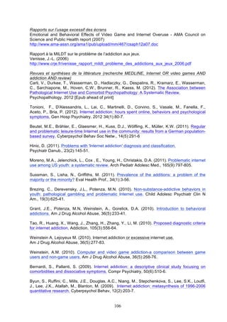 Rapports sur l’usage excessif des écrans
Emotional and Behavioral Effects of Video Game and Internet Overuse - AMA Council on
Science and Public Health report (2007)
http://www.ama-assn.org/ama1/pub/upload/mm/467/csaph12a07.doc
Rapport à la MILDT sur le problème de l’addiction aux jeux.
Venisse, J.-L. (2006)
http://www.crje.fr/venisse_rapport_mildt_probleme_des_addictions_aux_jeux_2006.pdf
Revues et synthèses de la littérature (recherche MEDLINE, Internet OR video games AND
addiction AND review)
Carli, V., Durkee, T., Wasserman, D., Hadlaczky, G., Despalins, R., Kramarz, E., Wasserman,
C., Sarchiapone, M., Hoven, C.W., Brunner, R., Kaess, M. (2012). The Association between
Pathological Internet Use and Comorbid Psychopathology: A Systematic Review.
Psychopathology. 2012 [Epub ahead of print]
Tonioni, F., D'Alessandris, L., Lai, C., Martinelli, D., Corvino, S., Vasale, M., Fanella, F.,
Aceto, P., Bria, P. (2012). Internet addiction: hours spent online, behaviors and psychological
symptoms. Gen Hosp Psychiatry. 2012 34(1):80-7.
Beutel, M.E., Brähler, E., Glaesmer, H., Kuss, D.J., Wölfling, K., Müller, K.W. (2011). Regular
and problematic leisure-time Internet use in the community: results from a German populationbased survey. Cyberpsychol Behav Soc Netw., 14(5):291-6
Hinic, D. (2011). Problems with 'Internet addiction' diagnosis and classification.
Psychiatr Danub., 23(2):145-51.
Moreno, M.A., Jelenchick, L., Cox , E., Young, H., Christakis, D.A. (2011). Problematic internet
use among US youth: a systematic review. Arch Pediatr Adolesc Med., 165(9):797-805.
Sussman, S., Lisha, N., Griffiths, M. (2011). Prevalence of the additions: a problem of the
majority or the minority? Eval Health Prof., 34(1):3-56.
Brezing, C., Derevensky, J.L., Potenza, M.N. (2010). Non-substance-addictive behaviors in
youth: pathological gambling and problematic Internet use. Child Adolesc Psychiatr Clin N
Am., 19(3):625-41.
Grant, J.E., Potenza, M.N, Weinstein, A., Gorelick, D.A. (2010). Introduction to behavioral
addictions. Am J Drug Alcohol Abuse, 36(5):233-41.
Tao, R., Huang, X., Wang, J., Zhang, H., Zhang, Y., Li, M. (2010). Proposed diagnostic criteria
for internet addiction. Addiction, 105(3):556-64.
Weinstein A, Lejoyeux M. (2010). Internet addiction or excessive internet use.
Am J Drug Alcohol Abuse, 36(5):277-83.
Weinstein, A.M. (2010). Computer and video game addiction-a comparison between game
users and non-game users. Am J Drug Alcohol Abuse, 36(5):268-76.
Bernardi, S., Pallanti, S. (2009). Internet addiction: a descriptive clinical study focusing on
comorbidities and dissociative symptoms. Compr Psychiatry, 50(6):510-6.
Byun, S., Ruffini, C., Mills, J.E., Douglas, A.C., Niang, M., Stepchenkova, S., Lee, S.K., Loutfi,
J., Lee, J.K., Atallah, M., Blanton, M. (2009). Internet addiction: metasynthesis of 1996-2006
quantitative research. Cyberpsychol Behav, 12(2):203-7.

106

 