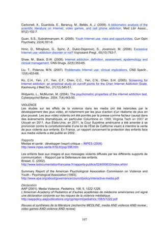 Carbonell, X., Guardiola, E., Beranuy, M., Bellés, A. J. (2009). A bibliometric analysis of the
scientific literature on Internet, video games, and cell phone addiction. Med Libr Assoc.,
97(2):102-7.
Guan, S.S., Subrahmanyam, K. (2009). Youth Internet use: risks and opportunities. Curr Opin
Psychiatry, 22(4):351-6.
Hinic, D., Mihajlovic, G., Spiric, Z., Dukic-Dejanovic, S., Jovanovic, M. (2008). Excessive
Internet use--addiction disorder or not? Vojnosanit Pregl., 65(10):763-7.
Shaw, M., Black, D.W. (2008). Internet addiction: definition, assessment, epidemiology and
clinical management. CNS Drugs, 22(5):353-65.
Liu, T., Potenza, M.N. (2007). Problematic Internet use: clinical implications. CNS Spectr.,
12(6):453-66.
Ko, C.H., Yen, J.Y., Yen, C.F., Chen, C.C., Yen, C.N., Chen, S.H. (2005). Screening for
Internet addiction: an empirical study on cut-off points for the Chen Internet Addiction Scale.
Kaohsiung J Med Sci., 21(12):545-51.
Widyanto, L., McMurran, M. (2004). The psychometric properties of the internet addiction test.
Cyberpsychol Behav. 2004, 7(4):443-50.
VIOLENCE
Les études sur les effets de la violence dans les media ont été relancées par le
développement des jeux vidéo, et notamment par les jeux d’action d’un réalisme de plus en
plus poussé. Les jeux vidéo violents ont été pointés par la presse comme facteur causal dans
des événements dramatiques, en particulier Columbine en 1999, Virginia Tech en 2007 et
Utoyah en 2011. Aux États-Unis, en 2011, la Cour Suprême américaine a été amenée à se
prononcer contre la constitutionnalité d’une loi de l’État de Californie visant à interdire la vente
de jeux violents aux enfants. En France, un rapport concernant la protection des enfants face
aux media violents a été publié en 2002.
Rapports
Medias et santé : développer l’esprit critique – INPES (2008)
http://www.inpes.sante.fr/SLH/psp/396.htm
Les enfants face aux images et aux messages violents diffusés par les différents supports de
communication - Rapport par la Défenseure des enfants.
Brisset, C. (2002).
http://www.ladocumentationfrancaise.fr/rapports-publics/024000633/index.shtml
Summary Report of the American Psychological Association Commission on Violence and
Youth - Psychological Association (1993)
http://www.apa.org/about/governance/council/policy/interactive-media.pdf
Déclaration
AAP (2001). Media Violence. Pediatrics, 108, 5, 1222-1226.
L’American Academy of Pediatrics et d’autres académies de médecine américaines ont signé
une déclaration conjointe sur les risques de la violence médiatique.
http://aappolicy.aappublications.org/cgi/reprint/pediatrics;108/5/1222.pdf
Revues et synthèses de la littérature (recherche MEDLINE, media AND violence AND review ;
video games AND violence AND review)

107

 