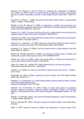 Anderson, C.A., Shibuya, A., Ihori, N., Swing, E.L., Bushman, B.J., Sakamoto, A., Rothstein,
H.R., Saleem, M. (2010). Violent video game effects on aggression, empathy, and prosocial
behavior in eastern and western countries: a meta-analytic review. Psychol Bull., 136(2):15173.
Ferguson, C.J., Kilburn, J. (2009). The public health risks of media violence: a meta-analytic
review. J. Pediatr., 154(5):759-63.
Mitrofan O, Paul M, Spencer N. (2009). Is aggression in children with behavioural and
emotional difficulties associated with television viewing and video game playing? A systematic
review. Child Care Health Dev., 35(1):5-15.
Ferguson, C.J. (2007). The good, the bad and the ugly: a meta-analytic review of positive and
negative effects of violent video games. Psychiatr Q., 78(4):309-16.
Huesmann LR. (2007). The impact of electronic media violence: scientific theory and research.
J Adolesc Health, 41(6 Suppl 1):S6-13.
Bushman, B.J., Huesmann, L.R. (2006). Short-term and long-term effects of violent media on
aggression in children and adults. Arch Pediatr Adolesc Med., 160(4):348-52.
Huesmann, L.R., Taylor, L.D. (2006). The role of media violence in violent behavior. Annu Rev
Public Health, 27:393-415.
Browne KD, Hamilton-Giachritsis C. (2005). The influence of violent media on children and
adolescents: a public-health approach.Lancet 19-25;365(9460):702-10.
Gentile, D.A., Stone, W. (2005). Violent video game effects on children and adolescents. A
review of the literature. Minerva Pediatr., 57(6):337-58.
Villani, V.S., Olson, C.K., Jellinek, M.S. (2005). Media literacy for clinicians and parents.
Child Adolesc Psychiatr Clin N Am., 14(3):523-53.
Anderson, C.A. (2004). An update on the effects of playing violent video games. J Adolesc.,
27(1):113-22.
Strasburger VC. (2004). Children, adolescents, and the media. Curr Probl Pediatr Adolesc
Health Care, 34(2):54-113.
Anderson, C. A. & Bushman, B. J. (2001) Media Violence and the American Public: Scientific
Facts Versus Media Misinformation.
American Psychologist, 56, 6-7, 477-489.
Anderson, C.A., & Bushman, B.J. (2001). Effects of violent video games on aggressive
behavior, aggressive cognition, aggressive affect, physiological arousal, and prosocial
behavior: A meta-analytic review of the scientific literature. Psychological Science, 12, 353359.
Bensley L, Van Eenwyk (2001). Video games and real-life aggression: review of the literature.
J. Adolesc Health, 29(4):244-57.
Chen JL, Kennedy CM. (2001). Television viewing and children's health. J Soc Pediatr Nurs.,
6(1):35-8.
Villani S. (2001). Impact of media on children and adolescents: a 10-year review of the

108

 