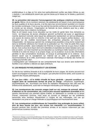 problématique à un âge où l’on aime tout particulièrement confier ses états d’âmes ou ses
« exploits ». Les adolescents savent peu que les traces qu’on laisse sur le réseau y perdurent
malgré soi.
20. La prévention doit associer l’encouragement des pratiques créatrices et les mises
en garde. Même s’ils le montrent rarement, les adolescents ont besoin d’une reconnaissance
de leurs qualités et de leurs œuvres, à la fois dans leur environnement quotidien et à travers
les mondes numériques. C’est ce qui leur permet de prendre confiance en eux-mêmes et dans
le monde qui les entoure : l’organisation de festivals de leurs créations peut les y aider,
notamment pour leurs créations numériques.
Mais ils ont besoin aussi d’une éducation qui les mette en garde dans trois domaines au
moins : (a) beaucoup de jeunes utilisateurs ignorent qu’Internet est aussi un gigantesque
marché, âprement convoité, dans lequel les adolescents représentent, en tant qu’utilisateurs,
une source de revenus dont on cherche à tirer parti par des moyens parfois douteux : une
éducation sur les modèles économiques des entreprises présentes sur Internet est
indispensable ; (b) beaucoup ignorent les conséquences possibles à long terme (notamment
dans la recherche ultérieure d’un travail) de la publication sur You Tube de petits films issus
d’un téléphone portable : dans l’utilisation de l’Internet, le risque vient de ce que chacun révèle
de soi, mais surtout de la façon dont sont collectées et exploitées les traces laissées sans que
cela se sache ; (c) Il est important qu’une éducation au numérique mette l’accent sur le droit à
l’intimité et le droit de chacun à sa propre image, sur la prudence vis-à-vis des informations
pénibles et des conversations douteuses, et évoque la pornographie et la violence : tous
doivent savoir que le harcèlement sur Internet est un délit. La présentation des
recommandations de la CNIL (Commission nationale informatique et liberté) dés l'entrée en
collège pourrait être utile1.
L’autorégulation par l’adolescent de ses comportements face aux écrans sera évidemment
facilitée si son initiation a débuté aux âges antérieurs.
VI. LES RISQUES PATHOLOGIQUES ET LES ECRANS
Du fait de leur extrême diversité et de la multiplicité de leurs usages, les écrans peuvent tout
autant accompagner le bien être, voire soigner, que perturber la bonne santé, voire susciter ou
aggraver des risques pathologiques.
21. Les jeux vidéo – et la réalité virtuelle de façon générale – peuvent constituer un
support dans de nombreuses formes de prise en charge : orthophonie, ergothérapie,
psychothérapies, etc., fournissant une forme de médiation thérapeutique très utile avec les
enfants et les adolescents, aussi bien en thérapie individuelle qu’en thérapie de groupe.
22. Les conséquences des mauvais usages (repli sur soi, manque de sommeil, défaut
d’attention ou de concentration, etc.) sont le plus souvent rapidement réversibles si les
parents interviennent aux premiers signes d’alerte, en établissant un contrôle sur le temps
d’écran, notamment nocturne, mais aussi en ouvrant un dialogue sur les problèmes
personnels et/ou familiaux fréquemment à l’origine de ces mésusages. Les cas qui
nécessitent une prise en charge médicale ou psychologique sont heureusement rares.
23. Les conséquences problématiques de l’exposition trop prolongée du jeune enfant,
plus de deux heures par jour, aux écrans non interactifs (voir recommandation 7)
peuvent perdurer bien au-delà des premières années et se traduire notamment par des
performances scolaires moindres.

1

Notamment changer souvent de pseudonyme et de mot de passe, toujours être conscient que tout ce que l’on met
sur Internet peut tomber dans le domaine public et y restera toujours, ne jamais accorder une confiance immédiate
dans ce que l’on y trouve.

10

 